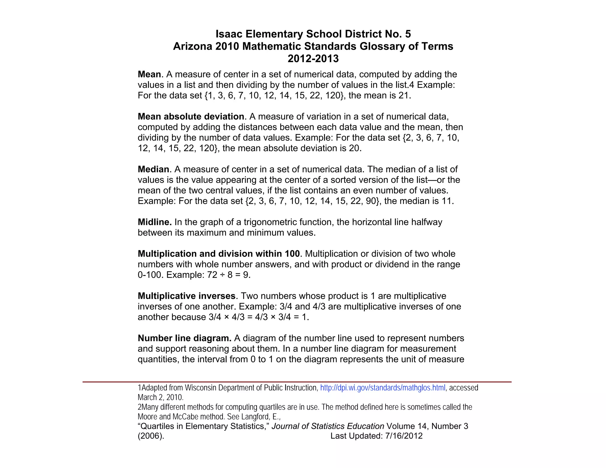 Isaac Elementary School District No. 5
                     Arizona 2010 Mathematic Standards Glossary of Terms
                                          2012-2013
          Mean. A measure of center in a set of numerical data, computed by adding the
          values in a list and then dividing by the number of values in the list.4 Example:
          For the data set {1, 3, 6, 7, 10, 12, 14, 15, 22, 120}, the mean is 21.

          Mean absolute deviation. A measure of variation in a set of numerical data,
          computed by adding the distances between each data value and the mean, then
          dividing by the number of data values. Example: For the data set {2, 3, 6, 7, 10,
          12, 14, 15, 22, 120}, the mean absolute deviation is 20.

          Median. A measure of center in a set of numerical data. The median of a list of
          values is the value appearing at the center of a sorted version of the list—or the
          mean of the two central values, if the list contains an even number of values.
          Example: For the data set {2, 3, 6, 7, 10, 12, 14, 15, 22, 90}, the median is 11.

          Midline. In the graph of a trigonometric function, the horizontal line halfway
          between its maximum and minimum values.

          Multiplication and division within 100. Multiplication or division of two whole
          numbers with whole number answers, and with product or dividend in the range
          0-100. Example: 72 ÷ 8 = 9.

          Multiplicative inverses. Two numbers whose product is 1 are multiplicative
          inverses of one another. Example: 3/4 and 4/3 are multiplicative inverses of one
          another because 3/4 × 4/3 = 4/3 × 3/4 = 1.

          Number line diagram. A diagram of the number line used to represent numbers
          and support reasoning about them. In a number line diagram for measurement
          quantities, the interval from 0 to 1 on the diagram represents the unit of measure
____________________________________________________________________________________
          1Adapted from Wisconsin Department of Public Instruction, http://dpi.wi.gov/standards/mathglos.html, accessed
          March 2, 2010.
          2Many different methods for computing quartiles are in use. The method defined here is sometimes called the
          Moore and McCabe method. See Langford, E.,
          “Quartiles in Elementary Statistics,” Journal of Statistics Education Volume 14, Number 3
          (2006).                                                       Last Updated: 7/16/2012
 