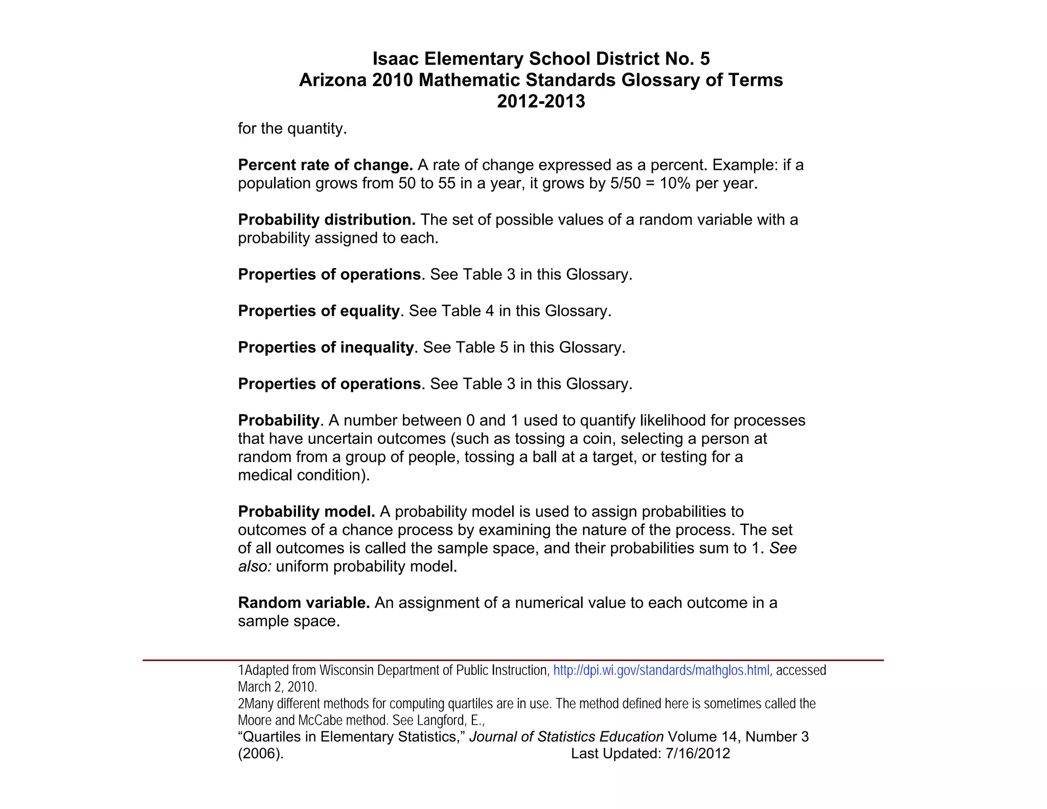 Isaac Elementary School District No. 5
                     Arizona 2010 Mathematic Standards Glossary of Terms
                                          2012-2013
          for the quantity.

          Percent rate of change. A rate of change expressed as a percent. Example: if a
          population grows from 50 to 55 in a year, it grows by 5/50 = 10% per year.

          Probability distribution. The set of possible values of a random variable with a
          probability assigned to each.

          Properties of operations. See Table 3 in this Glossary.

          Properties of equality. See Table 4 in this Glossary.

          Properties of inequality. See Table 5 in this Glossary.

          Properties of operations. See Table 3 in this Glossary.

          Probability. A number between 0 and 1 used to quantify likelihood for processes
          that have uncertain outcomes (such as tossing a coin, selecting a person at
          random from a group of people, tossing a ball at a target, or testing for a
          medical condition).

          Probability model. A probability model is used to assign probabilities to
          outcomes of a chance process by examining the nature of the process. The set
          of all outcomes is called the sample space, and their probabilities sum to 1. See
          also: uniform probability model.

          Random variable. An assignment of a numerical value to each outcome in a
          sample space.
____________________________________________________________________________________
          1Adapted from Wisconsin Department of Public Instruction, http://dpi.wi.gov/standards/mathglos.html, accessed
          March 2, 2010.
          2Many different methods for computing quartiles are in use. The method defined here is sometimes called the
          Moore and McCabe method. See Langford, E.,
          “Quartiles in Elementary Statistics,” Journal of Statistics Education Volume 14, Number 3
          (2006).                                                       Last Updated: 7/16/2012
 