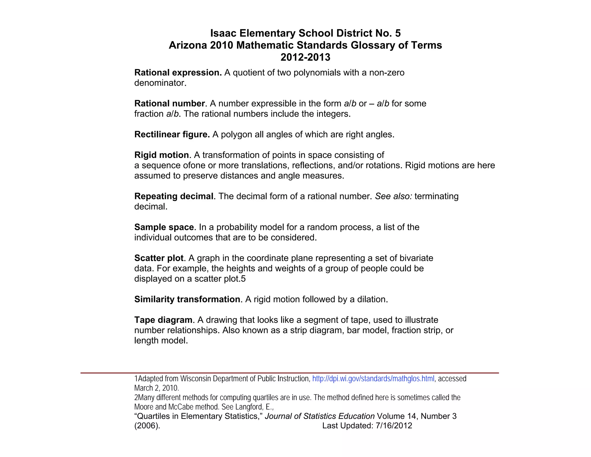 Isaac Elementary School District No. 5
                     Arizona 2010 Mathematic Standards Glossary of Terms
                                          2012-2013
          Rational expression. A quotient of two polynomials with a non-zero
          denominator.

          Rational number. A number expressible in the form a/b or – a/b for some
          fraction a/b. The rational numbers include the integers.

          Rectilinear figure. A polygon all angles of which are right angles.

          Rigid motion. A transformation of points in space consisting of
          a sequence ofone or more translations, reflections, and/or rotations. Rigid motions are here
          assumed to preserve distances and angle measures.

          Repeating decimal. The decimal form of a rational number. See also: terminating
          decimal.

          Sample space. In a probability model for a random process, a list of the
          individual outcomes that are to be considered.

          Scatter plot. A graph in the coordinate plane representing a set of bivariate
          data. For example, the heights and weights of a group of people could be
          displayed on a scatter plot.5

          Similarity transformation. A rigid motion followed by a dilation.

          Tape diagram. A drawing that looks like a segment of tape, used to illustrate
          number relationships. Also known as a strip diagram, bar model, fraction strip, or
          length model.


____________________________________________________________________________________
          1Adapted from Wisconsin Department of Public Instruction, http://dpi.wi.gov/standards/mathglos.html, accessed
          March 2, 2010.
          2Many different methods for computing quartiles are in use. The method defined here is sometimes called the
          Moore and McCabe method. See Langford, E.,
          “Quartiles in Elementary Statistics,” Journal of Statistics Education Volume 14, Number 3
          (2006).                                                       Last Updated: 7/16/2012
 