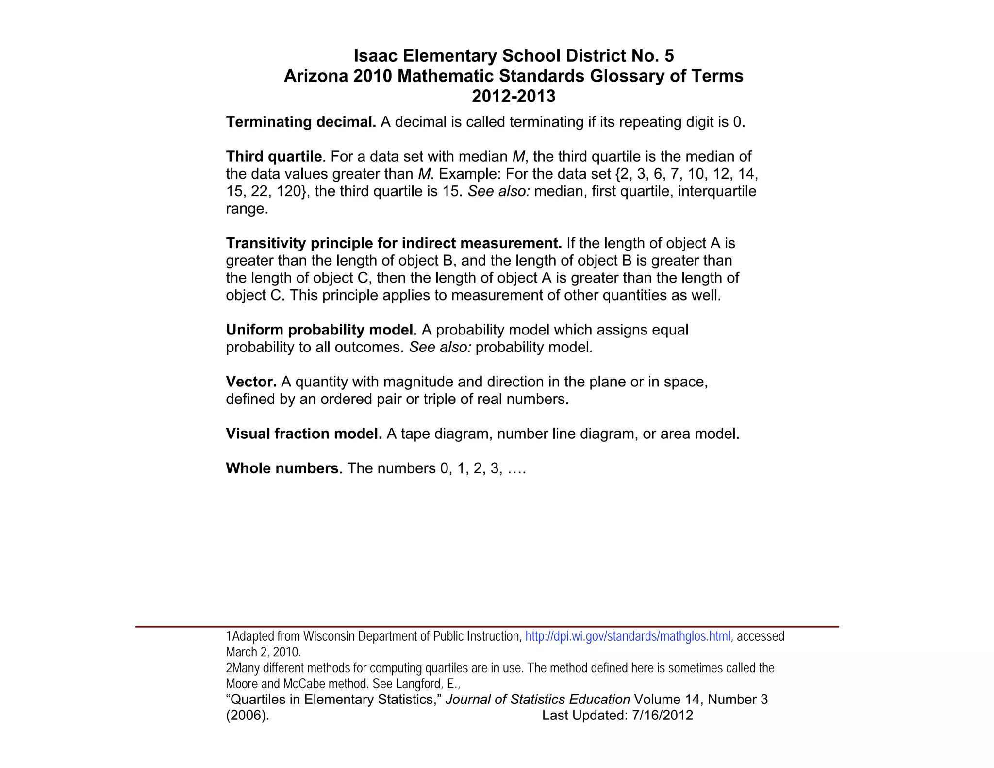 Isaac Elementary School District No. 5
                     Arizona 2010 Mathematic Standards Glossary of Terms
                                          2012-2013
          Terminating decimal. A decimal is called terminating if its repeating digit is 0.

          Third quartile. For a data set with median M, the third quartile is the median of
          the data values greater than M. Example: For the data set {2, 3, 6, 7, 10, 12, 14,
          15, 22, 120}, the third quartile is 15. See also: median, first quartile, interquartile
          range.

          Transitivity principle for indirect measurement. If the length of object A is
          greater than the length of object B, and the length of object B is greater than
          the length of object C, then the length of object A is greater than the length of
          object C. This principle applies to measurement of other quantities as well.

          Uniform probability model. A probability model which assigns equal
          probability to all outcomes. See also: probability model.

          Vector. A quantity with magnitude and direction in the plane or in space,
          defined by an ordered pair or triple of real numbers.

          Visual fraction model. A tape diagram, number line diagram, or area model.

          Whole numbers. The numbers 0, 1, 2, 3, ….




____________________________________________________________________________________
          1Adapted from Wisconsin Department of Public Instruction, http://dpi.wi.gov/standards/mathglos.html, accessed
          March 2, 2010.
          2Many different methods for computing quartiles are in use. The method defined here is sometimes called the
          Moore and McCabe method. See Langford, E.,
          “Quartiles in Elementary Statistics,” Journal of Statistics Education Volume 14, Number 3
          (2006).                                                       Last Updated: 7/16/2012
 
