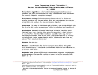 Isaac Elementary School District No. 5
                     Arizona 2010 Mathematic Standards Glossary of Terms
                                          2012-2013
          Computation algorithm. A set of predefined steps applicable to a class of
          problems that gives the correct result in every case when the steps are carried
          out correctly. See also: computation strategy.

          Computation strategy. Purposeful manipulations that may be chosen for
          specific problems, may not have a fixed order, and may be aimed at converting
          one problem into another. See also: computation algorithm.

          Congruent. Two plane or solid figures are congruent if one can be obtained from
          the other by rigid motion (a sequence of rotations, reflections, and translations).

          Counting on. A strategy for finding the number of objects in a group without
          having to count every member of the group. For example, if a stack of books
          is known to have 8 books and 3 more books are added to the top, it is not
          necessary to count the stack all over again. One can find the total by counting
          on—pointing to the top book and saying “eight,” following this with “nine, ten,
          eleven. There are eleven books now.”

          Dot plot. See: line plot.

          Dilation. A transformation that moves each point along the ray through the
          point emanating from a fixed center, and multiplies distances from the center by
          a common scale factor.

          Expanded form. A multi-digit number is expressed in expanded form when it is
          written as a sum of single-digit multiples of powers of ten. For example, 643 =
          600 + 40 + 3.


____________________________________________________________________________________
          1Adapted from Wisconsin Department of Public Instruction, http://dpi.wi.gov/standards/mathglos.html, accessed
          March 2, 2010.
          2Many different methods for computing quartiles are in use. The method defined here is sometimes called the
          Moore and McCabe method. See Langford, E.,
          “Quartiles in Elementary Statistics,” Journal of Statistics Education Volume 14, Number 3
          (2006).                                                       Last Updated: 7/16/2012
 