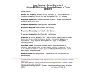 Isaac Elementary School District No. 5
                     Arizona 2010 Mathematic Standards Glossary of Terms
                                          2012-2013
          for the quantity.

          Percent rate of change. A rate of change expressed as a percent. Example: if a
          population grows from 50 to 55 in a year, it grows by 5/50 = 10% per year.

          Probability distribution. The set of possible values of a random variable with a
          probability assigned to each.

          Properties of operations. See Table 3 in this Glossary.

          Properties of equality. See Table 4 in this Glossary.

          Properties of inequality. See Table 5 in this Glossary.

          Properties of operations. See Table 3 in this Glossary.

          Probability. A number between 0 and 1 used to quantify likelihood for processes
          that have uncertain outcomes (such as tossing a coin, selecting a person at
          random from a group of people, tossing a ball at a target, or testing for a
          medical condition).

          Probability model. A probability model is used to assign probabilities to
          outcomes of a chance process by examining the nature of the process. The set
          of all outcomes is called the sample space, and their probabilities sum to 1. See
          also: uniform probability model.

          Random variable. An assignment of a numerical value to each outcome in a
          sample space.
____________________________________________________________________________________
          1Adapted from Wisconsin Department of Public Instruction, http://dpi.wi.gov/standards/mathglos.html, accessed
          March 2, 2010.
          2Many different methods for computing quartiles are in use. The method defined here is sometimes called the
          Moore and McCabe method. See Langford, E.,
          “Quartiles in Elementary Statistics,” Journal of Statistics Education Volume 14, Number 3
          (2006).                                                       Last Updated: 7/16/2012
 