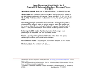 Isaac Elementary School District No. 5
                     Arizona 2010 Mathematic Standards Glossary of Terms
                                          2012-2013
          Terminating decimal. A decimal is called terminating if its repeating digit is 0.

          Third quartile. For a data set with median M, the third quartile is the median of
          the data values greater than M. Example: For the data set {2, 3, 6, 7, 10, 12, 14,
          15, 22, 120}, the third quartile is 15. See also: median, first quartile, interquartile
          range.

          Transitivity principle for indirect measurement. If the length of object A is
          greater than the length of object B, and the length of object B is greater than
          the length of object C, then the length of object A is greater than the length of
          object C. This principle applies to measurement of other quantities as well.

          Uniform probability model. A probability model which assigns equal
          probability to all outcomes. See also: probability model.

          Vector. A quantity with magnitude and direction in the plane or in space,
          defined by an ordered pair or triple of real numbers.

          Visual fraction model. A tape diagram, number line diagram, or area model.

          Whole numbers. The numbers 0, 1, 2, 3, ….




____________________________________________________________________________________
          1Adapted from Wisconsin Department of Public Instruction, http://dpi.wi.gov/standards/mathglos.html, accessed
          March 2, 2010.
          2Many different methods for computing quartiles are in use. The method defined here is sometimes called the
          Moore and McCabe method. See Langford, E.,
          “Quartiles in Elementary Statistics,” Journal of Statistics Education Volume 14, Number 3
          (2006).                                                       Last Updated: 7/16/2012
 