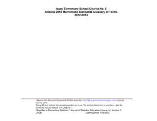 Isaac Elementary School District No. 5
                     Arizona 2010 Mathematic Standards Glossary of Terms
                                          2012-2013




____________________________________________________________________________________
          1Adapted from Wisconsin Department of Public Instruction, http://dpi.wi.gov/standards/mathglos.html, accessed
          March 2, 2010.
          2Many different methods for computing quartiles are in use. The method defined here is sometimes called the
          Moore and McCabe method. See Langford, E.,
          “Quartiles in Elementary Statistics,” Journal of Statistics Education Volume 14, Number 3
          (2006).                                                       Last Updated: 7/16/2012
 
