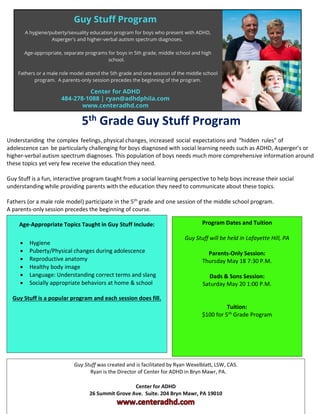 5th Grade Guy Stuff Program
Understanding the complex feelings, physical changes, increased social expectations and “hidden rules” of
adolescence can be particularly challenging for boys diagnosed with social learning needs such as ADHD, Asperger’s or
higher-verbal autism spectrum diagnoses. This population of boys needs much more comprehensive information around
these topics yet very few receive the education they need.
Guy Stuff is a fun, interactive program taught from a social learning perspective to help boys increase their social
understanding while providing parents with the education they need to communicate about these topics.
Fathers (or a male role model) participate in the 5th
grade and one session of the middle school program.
A parents-only session precedes the beginning of course.
Program Dates and Tuition
Guy Stuff will be held in Lafayette Hill, PA
Parents-Only Session:
Thursday May 18 7:30 P.M.
Dads & Sons Session:
Saturday May 20 1:00 P.M.
Tuition:
$100 for 5th
Grade Program
Age-Appropriate Topics Taught in Guy Stuff Include:
• Hygiene
• Puberty/Physical changes during adolescence
• Reproductive anatomy
• Healthy body image
• Language: Understanding correct terms and slang
• Socially appropriate behaviors at home & school
Guy Stuff is a popular program and each session does fill.
Guy Stuff was created and is facilitated by Ryan Wexelblatt, LSW, CAS.
Ryan is the Director of Center for ADHD in Bryn Mawr, PA.
Center for ADHD
26 Summit Grove Ave. Suite. 204 Bryn Mawr, PA 19010
 