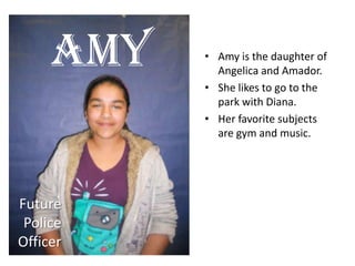 • Amy is the daughter of
Angelica and Amador.
• She likes to go to the
park with Diana.
• Her favorite subjects
are gym and music.
Amy
Future
Police
Officer
 