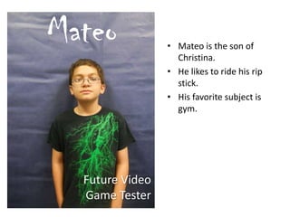 • Mateo is the son of
Christina.
• He likes to ride his rip
stick.
• His favorite subject is
gym.
Mateo
Future Video
Game Tester
 