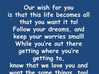 Our wish for you
is that this life becomes all
that you want it to!
Follow your dreams, and
keep your worries small!
While you’re out there
getting where you’re
getting to,
know that we love you and
 