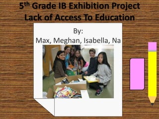 5th Grade IB Exhibition Project
Lack of Access To Education
By:
Max, Meghan, Isabella, Na
thaly, Anya, and Greta
 