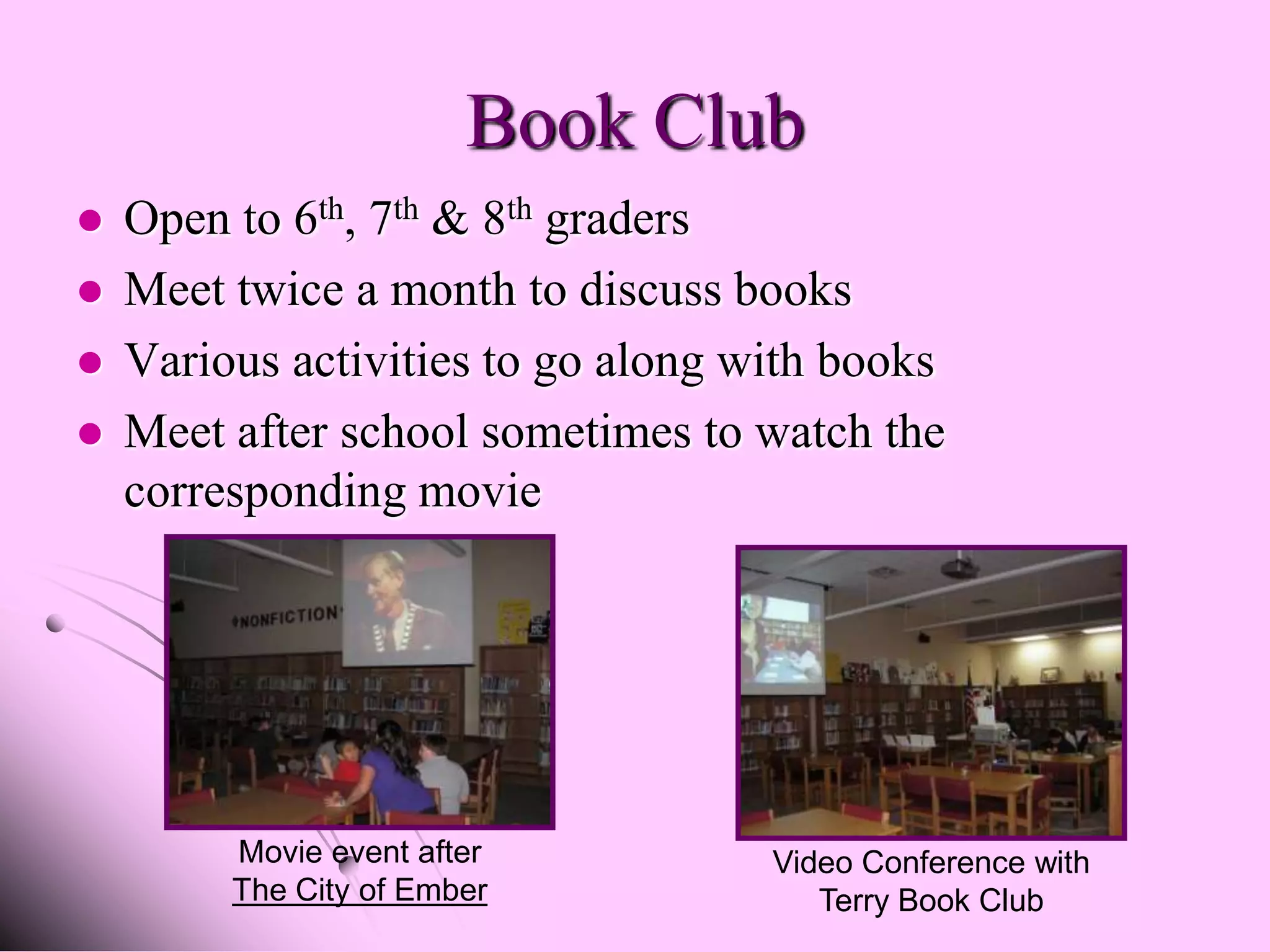 Book Club
   Open to 6th, 7th & 8th graders
   Meet twice a month to discuss books
   Various activities to go along with books
   Meet after school sometimes to watch the
    corresponding movie




         Movie event after          Video Conference with
         The City of Ember             Terry Book Club
 