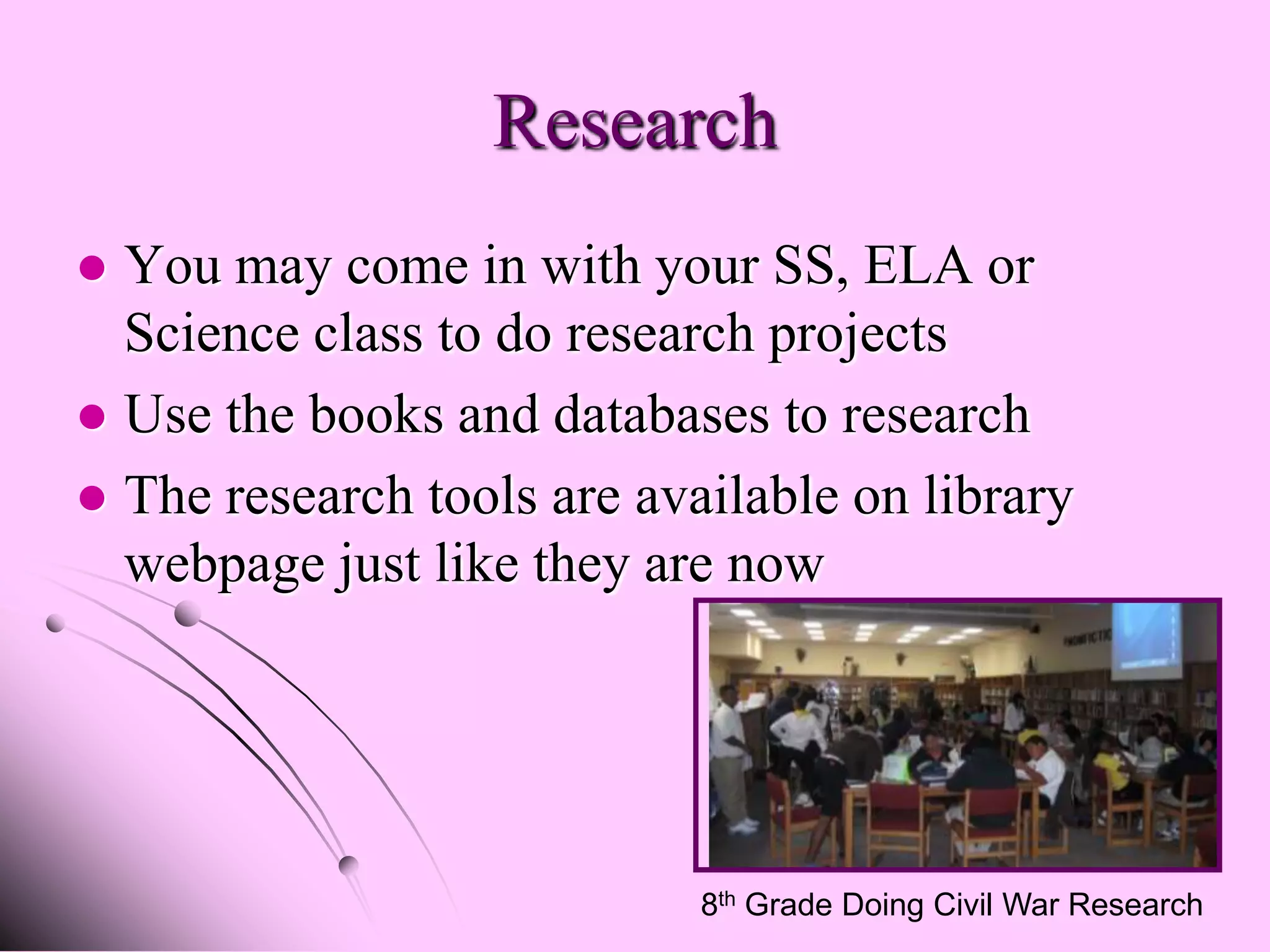 Research
 You may come in with your SS, ELA or
  Science class to do research projects
 Use the books and databases to research
 The research tools are available on library
  webpage just like they are now




                            8th Grade Doing Civil War Research
 