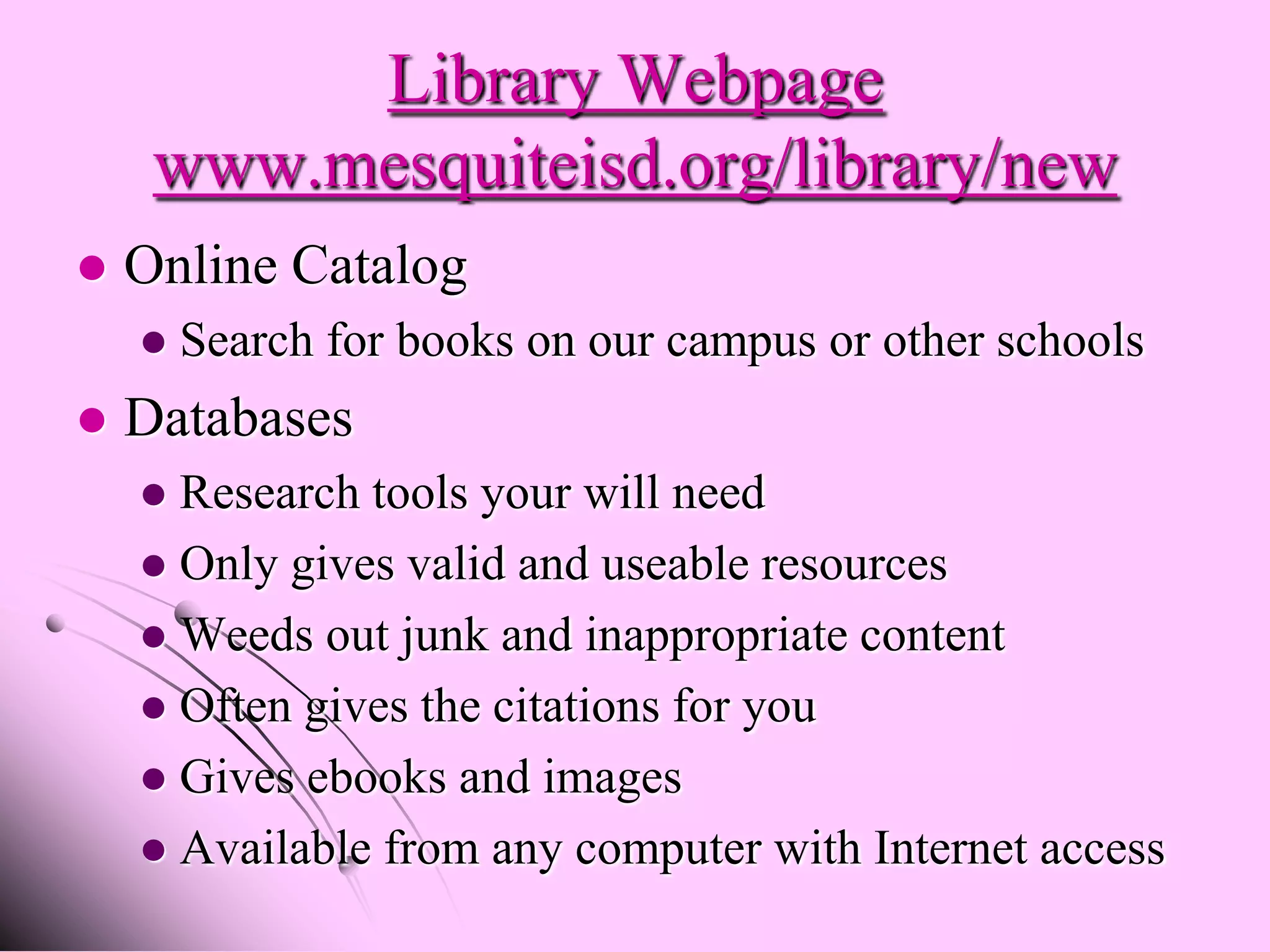 Library Webpage
     www.mesquiteisd.org/library/new
   Online Catalog
       Search for books on our campus or other schools
   Databases
     Research tools your will need
     Only gives valid and useable resources
     Weeds out junk and inappropriate content
     Often gives the citations for you
     Gives ebooks and images
     Available from any computer with Internet access
 
