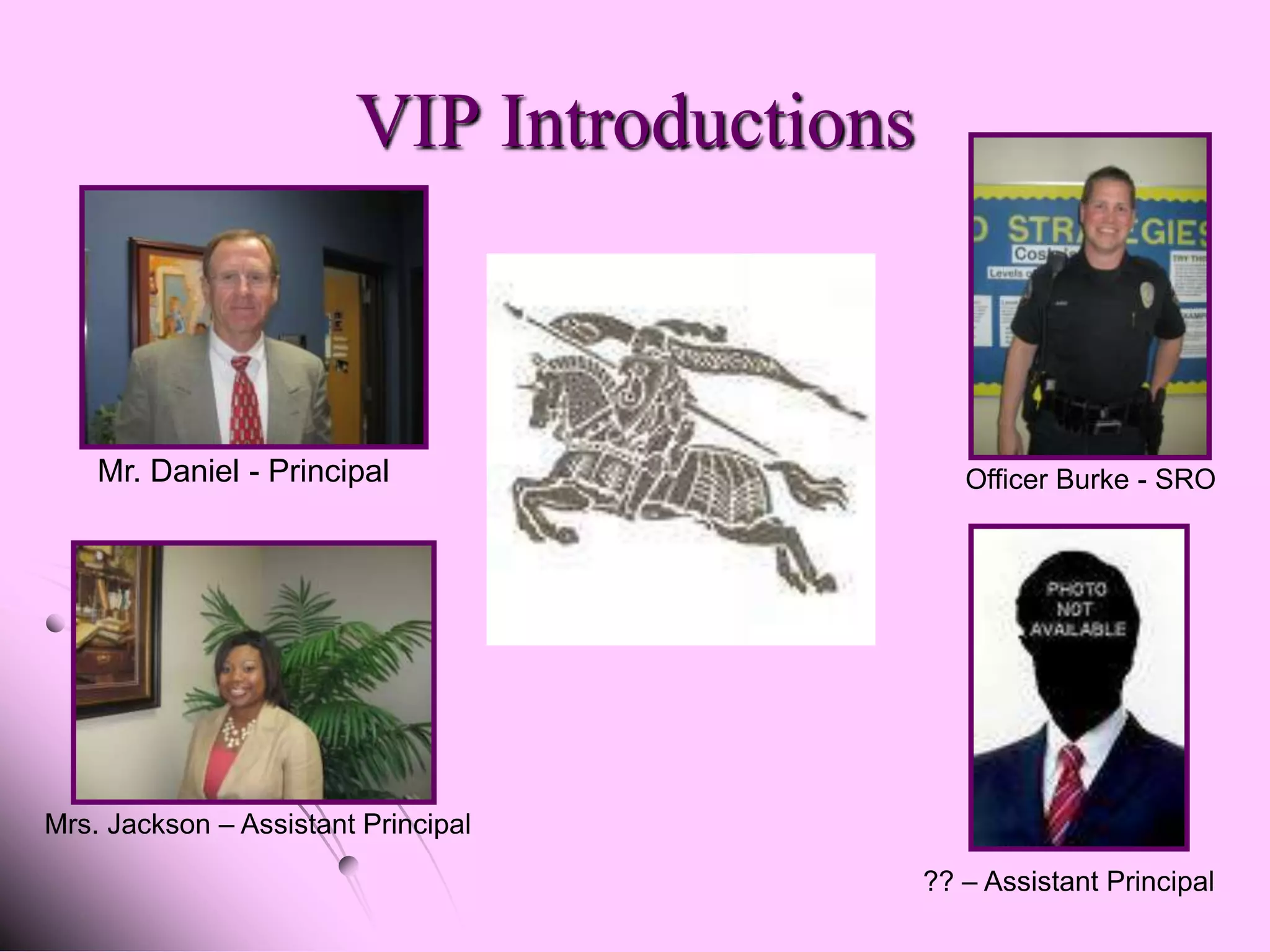 VIP Introductions



    Mr. Daniel - Principal                     Officer Burke - SRO




Mrs. Jackson – Assistant Principal

                                            ?? – Assistant Principal
 