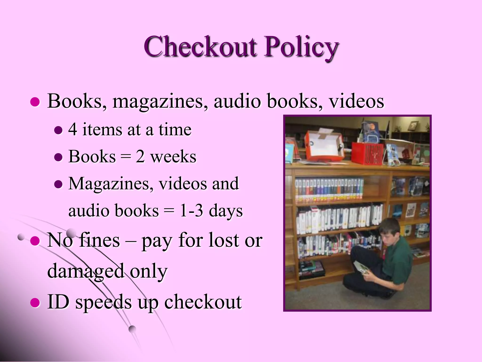 Checkout Policy
   Books, magazines, audio books, videos
     4 items at a time
     Books = 2 weeks
     Magazines, videos and
      audio books = 1-3 days
 No fines – pay for lost or
  damaged only
 ID speeds up checkout
 