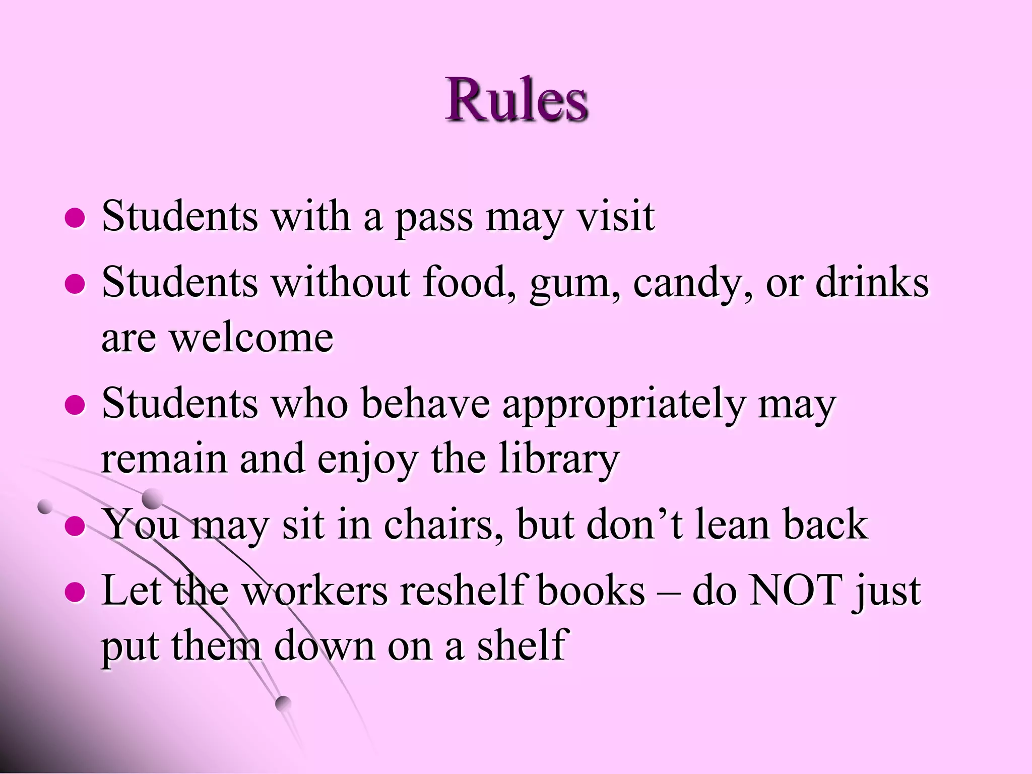 Rules
 Students with a pass may visit
 Students without food, gum, candy, or drinks
  are welcome
 Students who behave appropriately may
  remain and enjoy the library
 You may sit in chairs, but don’t lean back
 Let the workers reshelf books – do NOT just
  put them down on a shelf
 