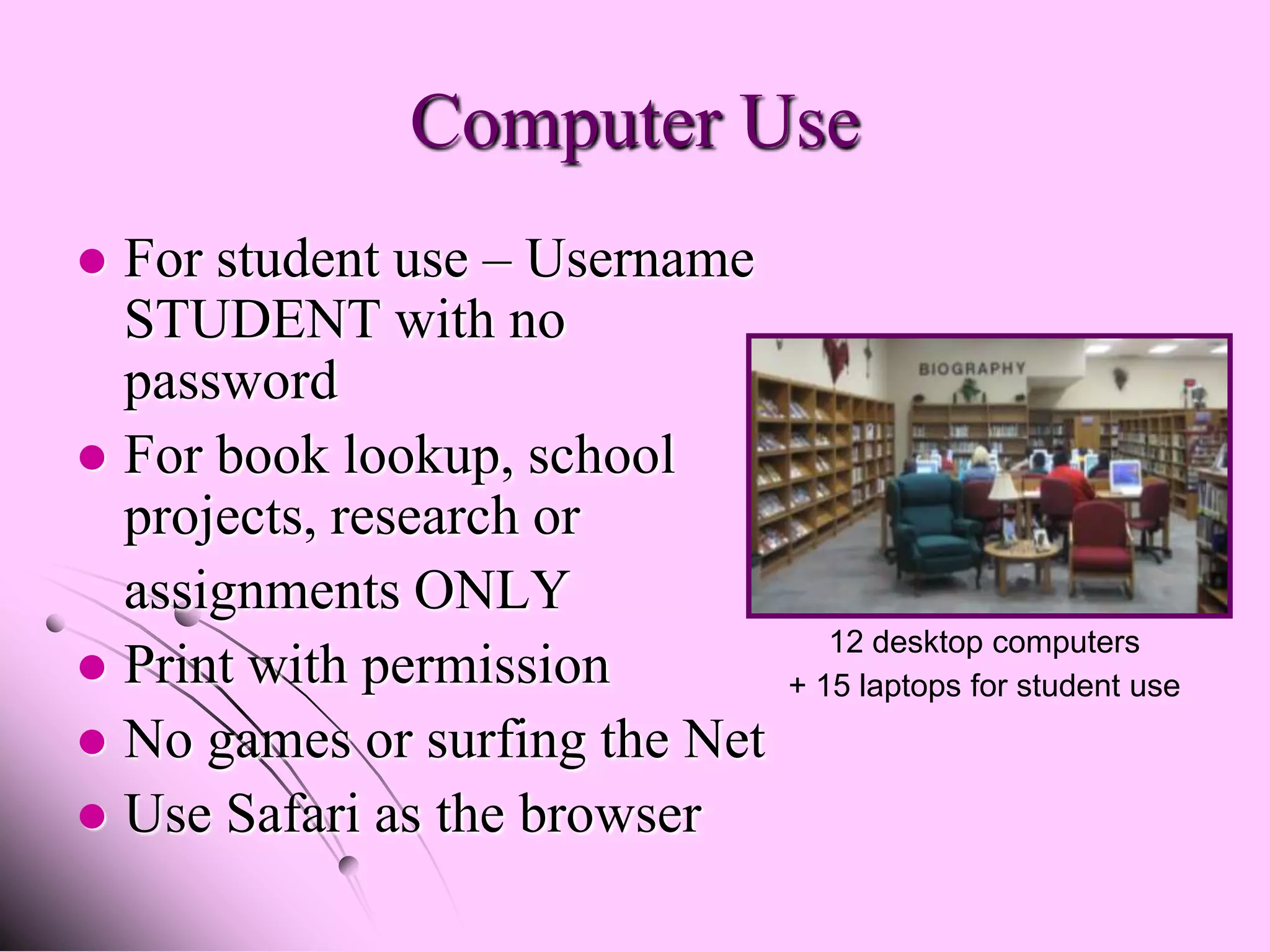 Computer Use
 For student use – Username
  STUDENT with no
  password
 For book lookup, school
  projects, research or
  assignments ONLY
                                   12 desktop computers
 Print with permission         + 15 laptops for student use
 No games or surfing the Net
 Use Safari as the browser
 