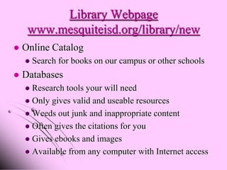 Library Webpage
     www.mesquiteisd.org/library/new
   Online Catalog
       Search for books on our campus or other schools
   Databases
     Research tools your will need
     Only gives valid and useable resources
     Weeds out junk and inappropriate content
     Often gives the citations for you
     Gives ebooks and images
     Available from any computer with Internet access
 