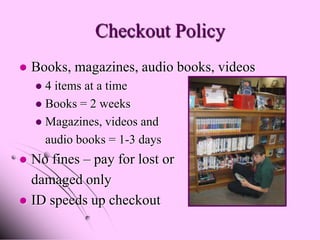 Checkout Policy
   Books, magazines, audio books, videos
     4 items at a time
     Books = 2 weeks
     Magazines, videos and
      audio books = 1-3 days
 No fines – pay for lost or
  damaged only
 ID speeds up checkout
 