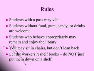 Rules
 Students with a pass may visit
 Students without food, gum, candy, or drinks
  are welcome
 Students who behave appropriately may
  remain and enjoy the library
 You may sit in chairs, but don’t lean back
 Let the workers reshelf books – do NOT just
  put them down on a shelf
 