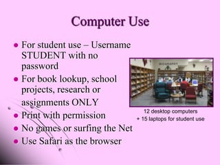 Computer Use
 For student use – Username
  STUDENT with no
  password
 For book lookup, school
  projects, research or
  assignments ONLY
                                   12 desktop computers
 Print with permission         + 15 laptops for student use
 No games or surfing the Net
 Use Safari as the browser
 