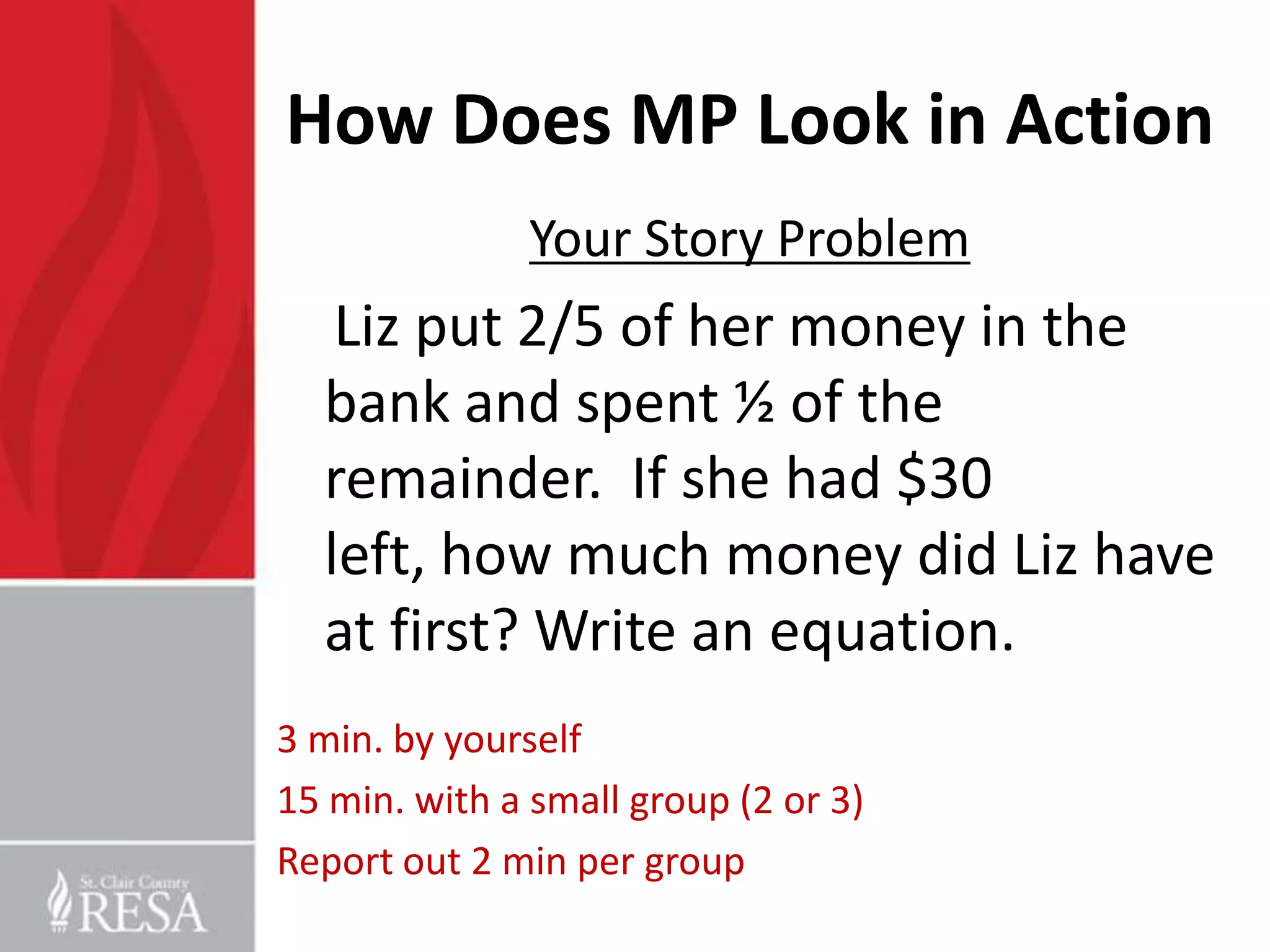 How Does MP Look in Action
               Your Story Problem
   Liz put 2/5 of her money in the
  bank and spent ½ of the
  remainder. If she had $30
  left, how much money did Liz have
  at first? Write an equation.
3 min. by yourself
15 min. with a small group (2 or 3)
Report out 2 min per group
 