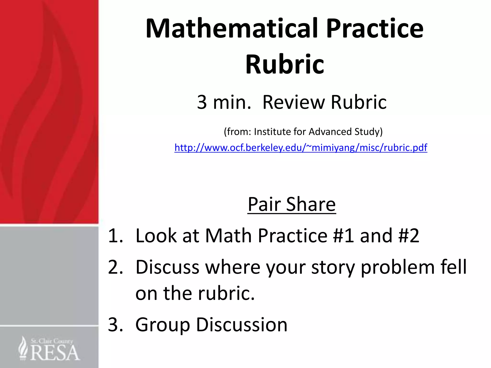 Mathematical Practice
          Rubric
           3 min. Review Rubric
                 (from: Institute for Advanced Study)
       http://www.ocf.berkeley.edu/~mimiyang/misc/rubric.pdf




                Pair Share
1. Look at Math Practice #1 and #2
2. Discuss where your story problem fell
   on the rubric.
3. Group Discussion
 