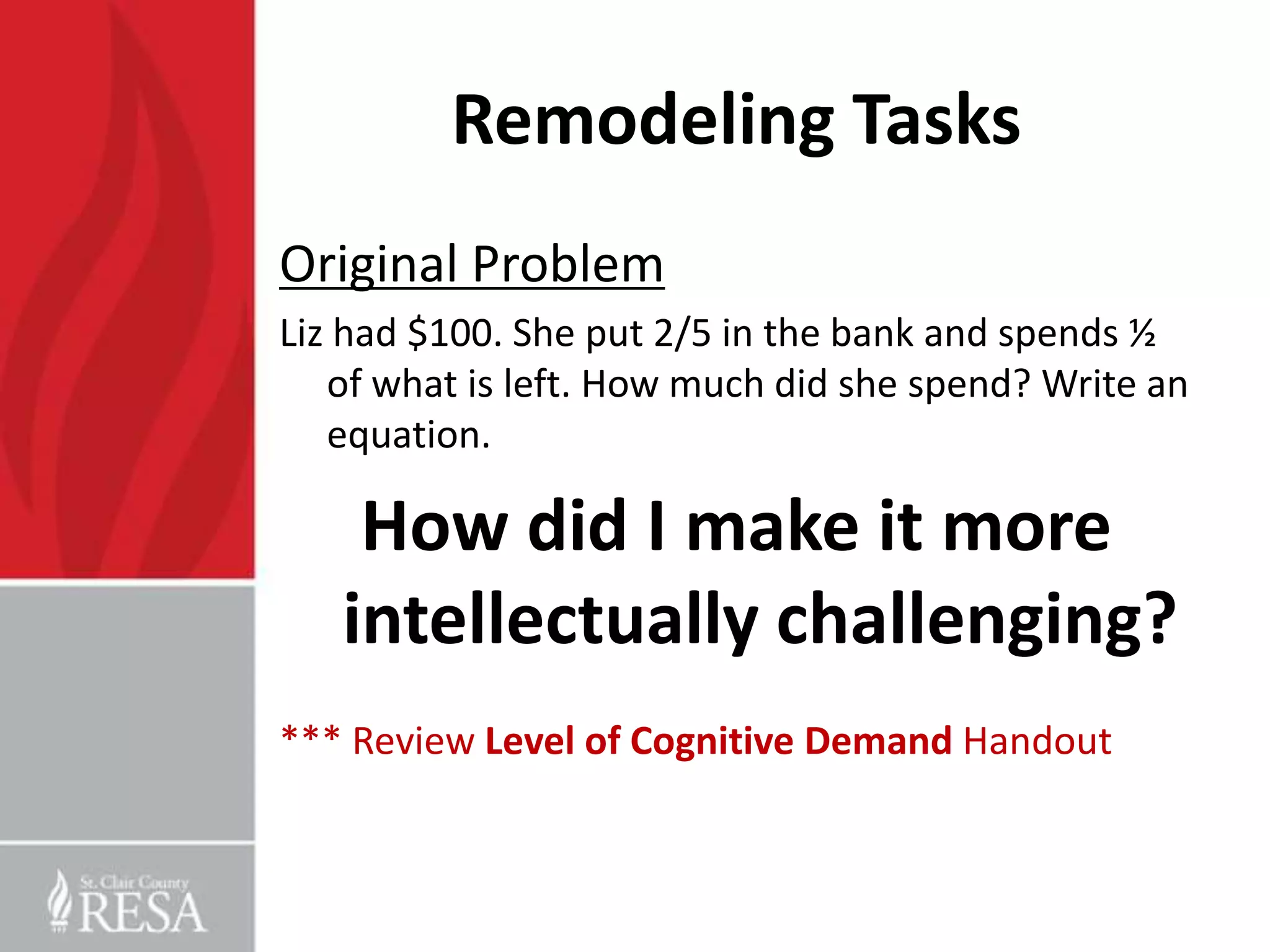 Remodeling Tasks
Original Problem
Liz had $100. She put 2/5 in the bank and spends ½
   of what is left. How much did she spend? Write an
   equation.

    How did I make it more
   intellectually challenging?
*** Review Level of Cognitive Demand Handout
 