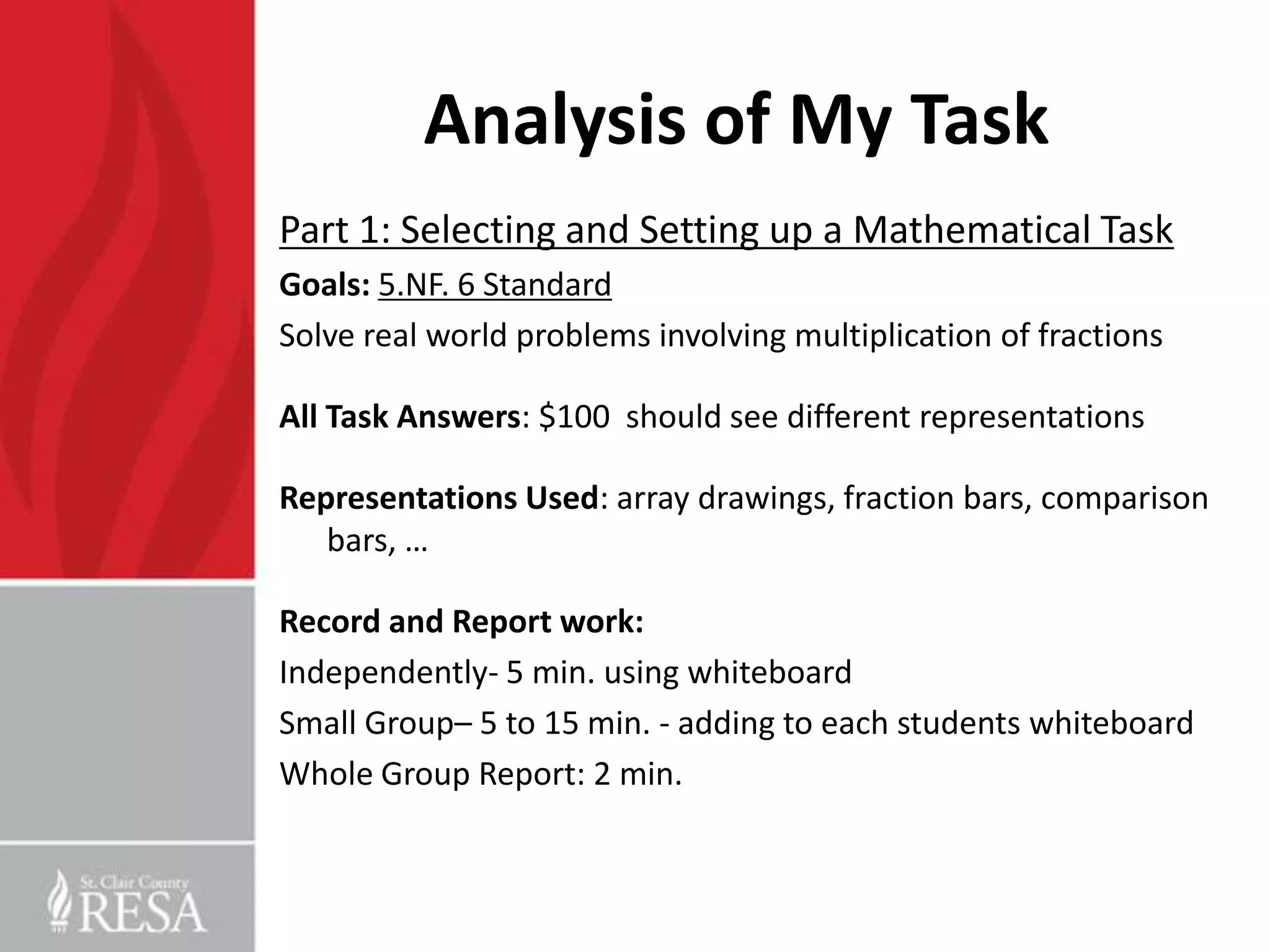 Analysis of My Task
Part 1: Selecting and Setting up a Mathematical Task
Goals: 5.NF. 6 Standard
Solve real world problems involving multiplication of fractions

All Task Answers: $100 should see different representations

Representations Used: array drawings, fraction bars, comparison
   bars, …

Record and Report work:
Independently- 5 min. using whiteboard
Small Group– 5 to 15 min. - adding to each students whiteboard
Whole Group Report: 2 min.
 