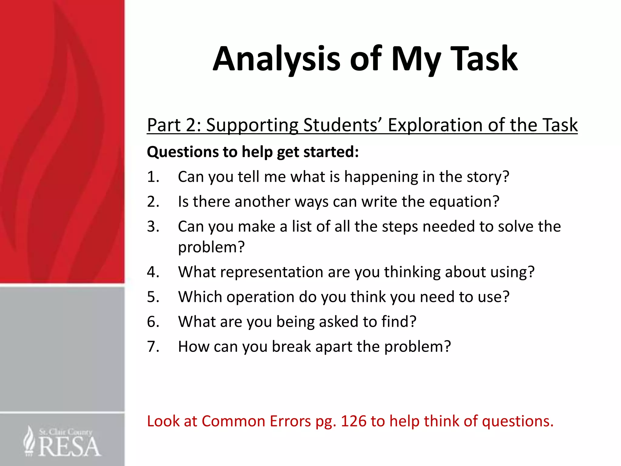 Analysis of My Task
Part 2: Supporting Students’ Exploration of the Task
Questions to help get started:
1. Can you tell me what is happening in the story?
2. Is there another ways can write the equation?
3. Can you make a list of all the steps needed to solve the
   problem?
4. What representation are you thinking about using?
5. Which operation do you think you need to use?
6. What are you being asked to find?
7. How can you break apart the problem?



Look at Common Errors pg. 126 to help think of questions.
 
