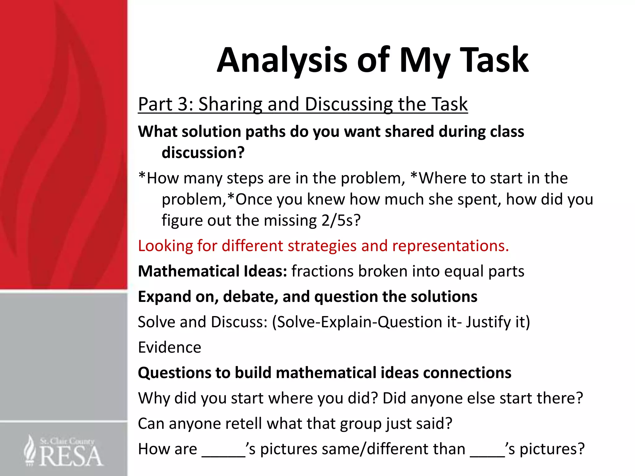 Analysis of My Task
Part 3: Sharing and Discussing the Task
What solution paths do you want shared during class
   discussion?
*How many steps are in the problem, *Where to start in the
   problem,*Once you knew how much she spent, how did you
   figure out the missing 2/5s?
Looking for different strategies and representations.
Mathematical Ideas: fractions broken into equal parts
Expand on, debate, and question the solutions
Solve and Discuss: (Solve-Explain-Question it- Justify it)
Evidence
Questions to build mathematical ideas connections
Why did you start where you did? Did anyone else start there?
Can anyone retell what that group just said?
How are _____’s pictures same/different than ____’s pictures?
 