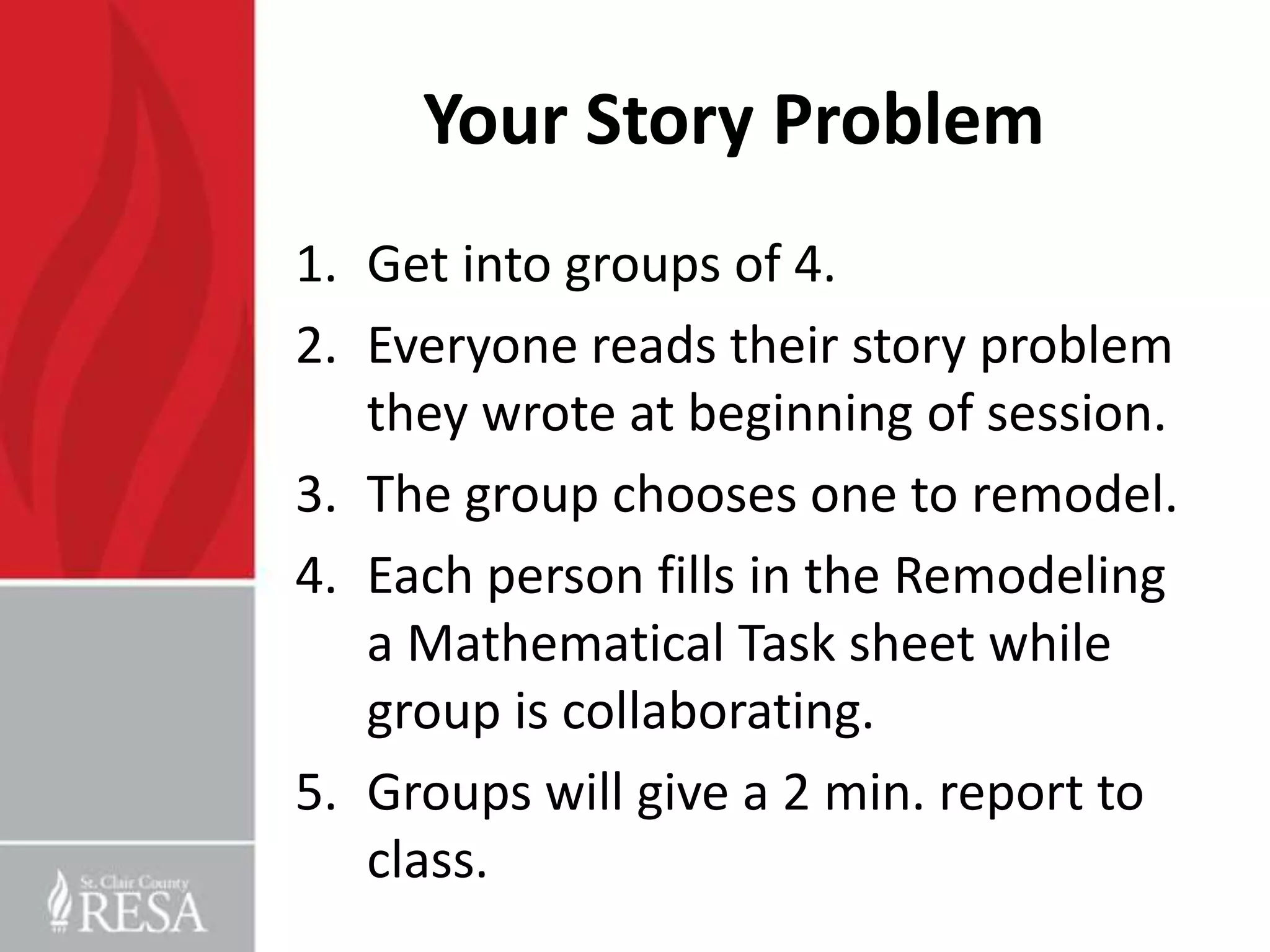 Your Story Problem
1. Get into groups of 4.
2. Everyone reads their story problem
   they wrote at beginning of session.
3. The group chooses one to remodel.
4. Each person fills in the Remodeling
   a Mathematical Task sheet while
   group is collaborating.
5. Groups will give a 2 min. report to
   class.
 