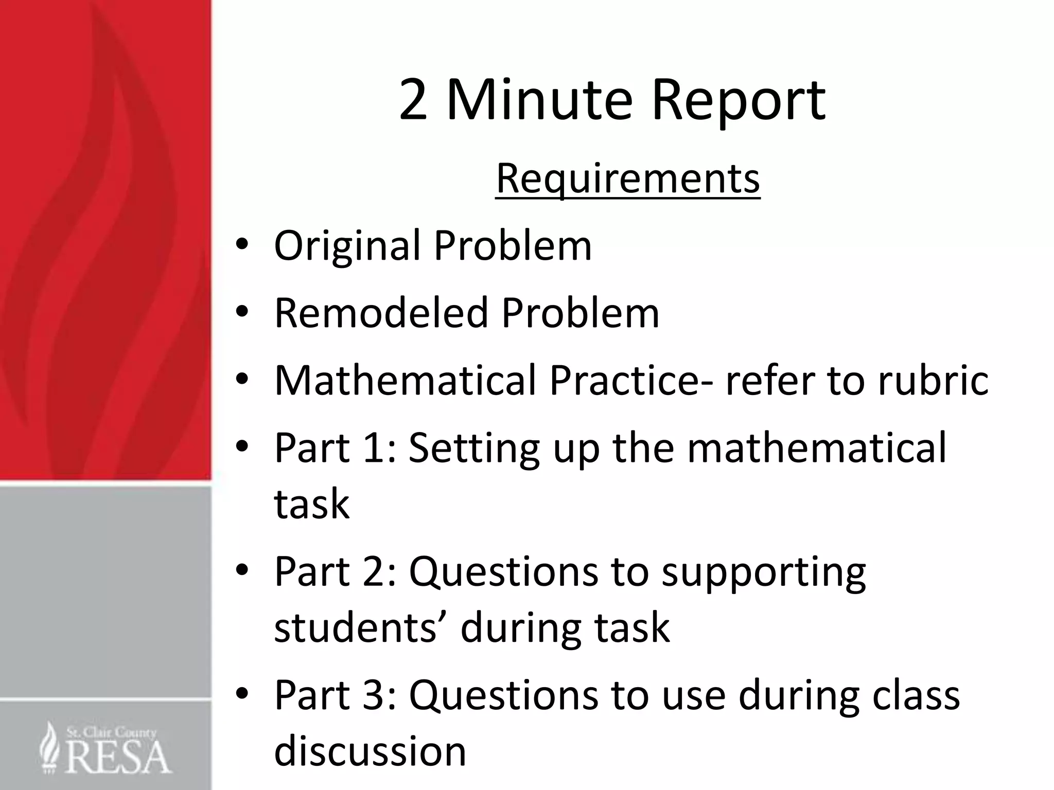 2 Minute Report
                 Requirements
•   Original Problem
•   Remodeled Problem
•   Mathematical Practice- refer to rubric
•   Part 1: Setting up the mathematical
    task
•   Part 2: Questions to supporting
    students’ during task
•   Part 3: Questions to use during class
    discussion
 