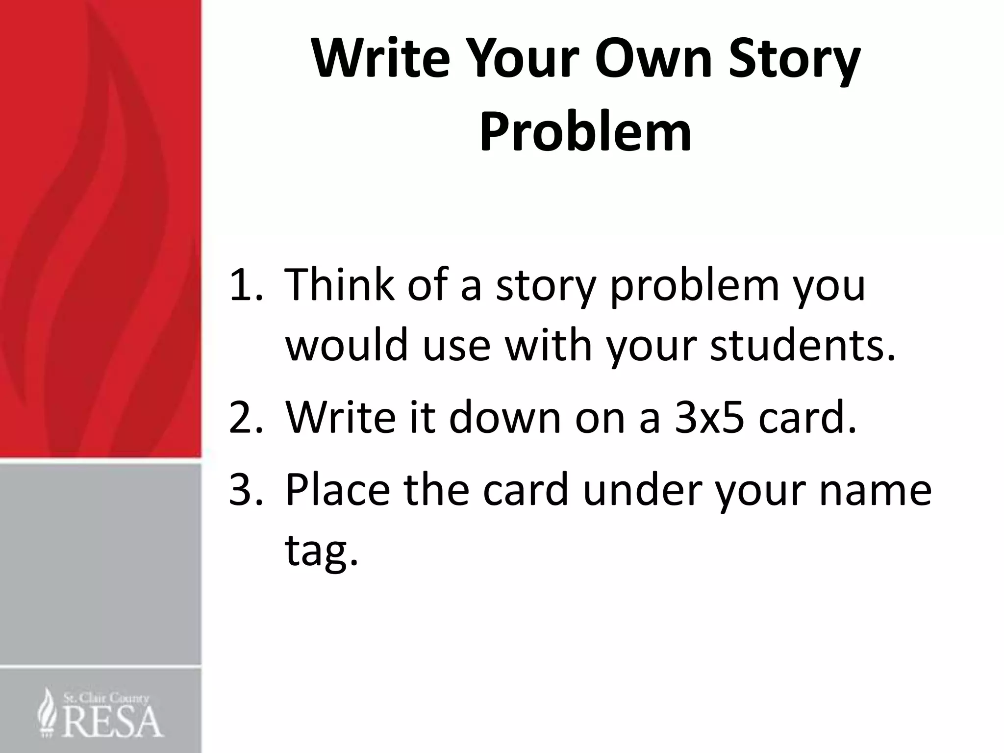 Write Your Own Story
         Problem

1. Think of a story problem you
   would use with your students.
2. Write it down on a 3x5 card.
3. Place the card under your name
   tag.
 