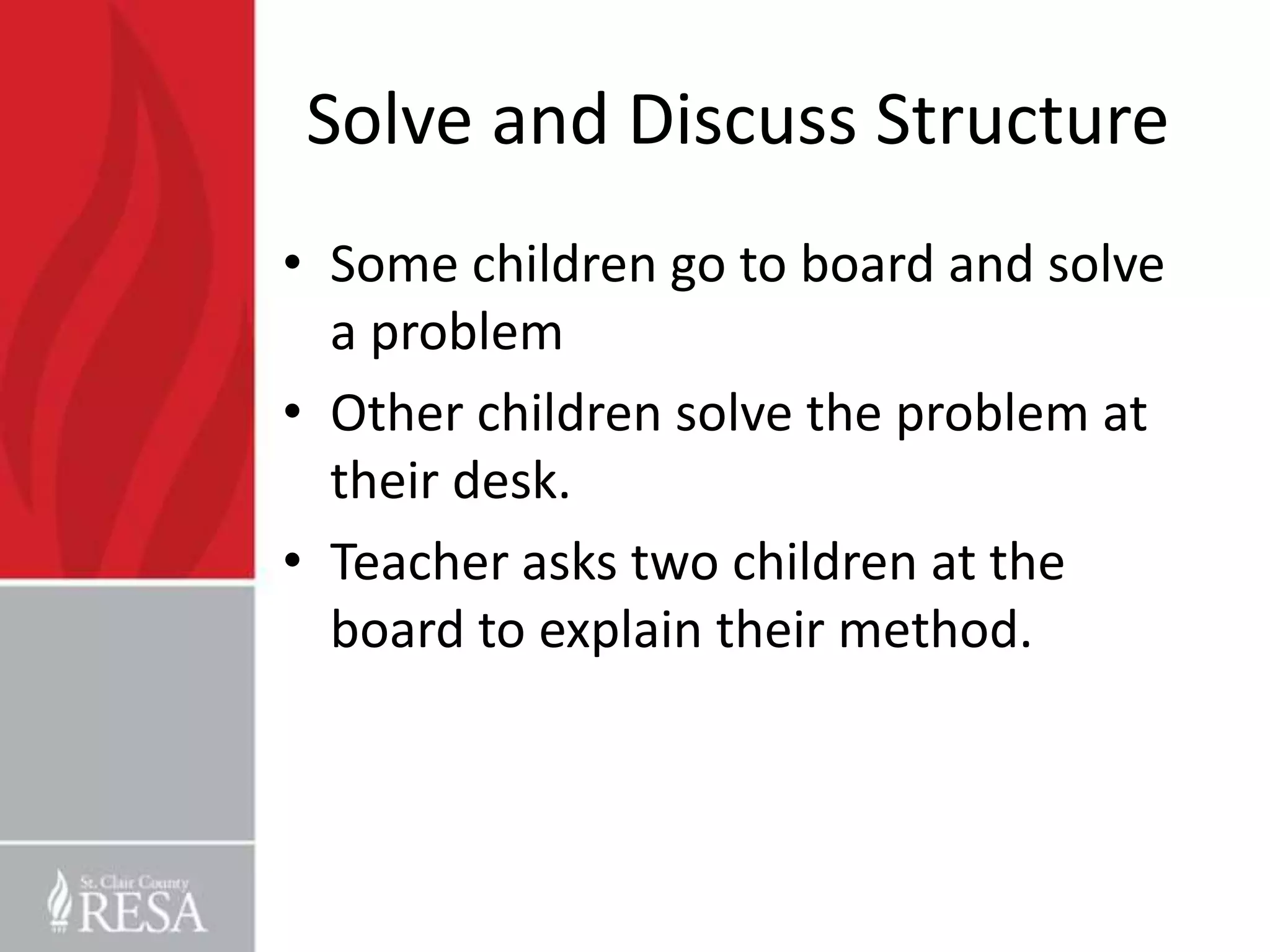 Solve and Discuss Structure
• Some children go to board and solve
  a problem
• Other children solve the problem at
  their desk.
• Teacher asks two children at the
  board to explain their method.
 