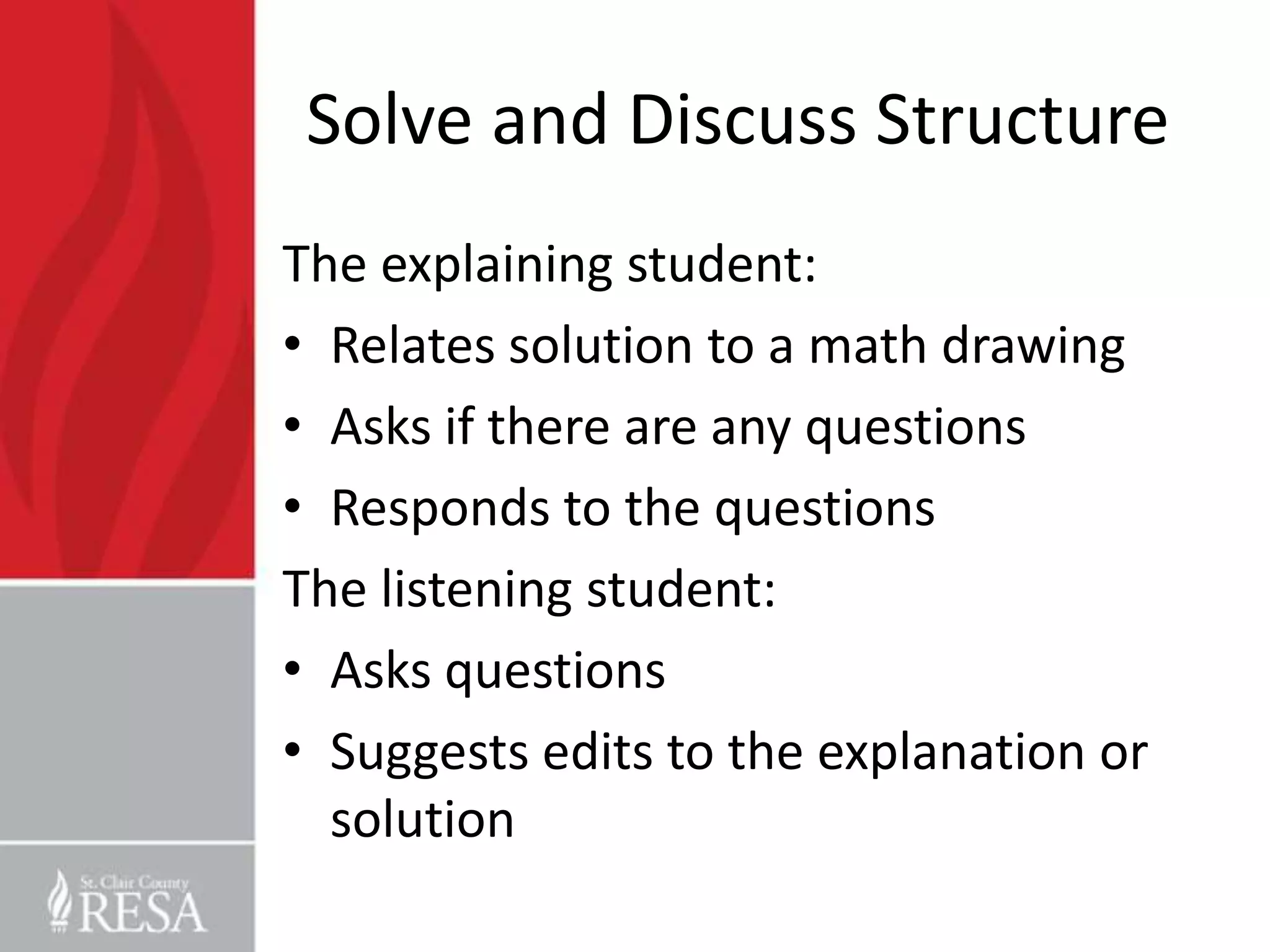 Solve and Discuss Structure
The explaining student:
• Relates solution to a math drawing
• Asks if there are any questions
• Responds to the questions
The listening student:
• Asks questions
• Suggests edits to the explanation or
  solution
 