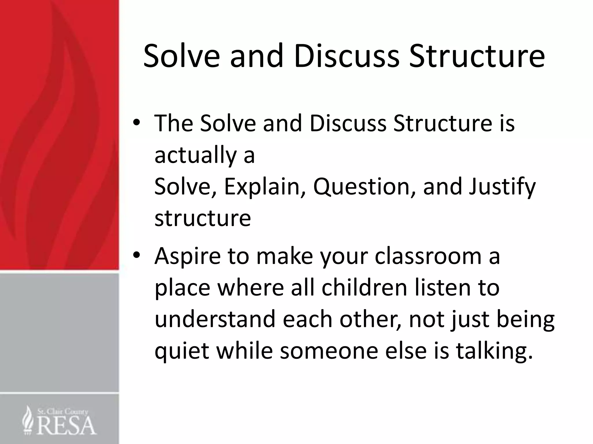 Solve and Discuss Structure
• The Solve and Discuss Structure is
  actually a
  Solve, Explain, Question, and Justify
  structure
• Aspire to make your classroom a
  place where all children listen to
  understand each other, not just being
  quiet while someone else is talking.
 