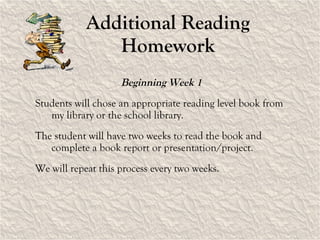 Additional Reading Homework Beginning Week 1  Students will chose an appropriate reading level book from my library or the school library. The student will have two weeks to read the book and complete a book report or presentation/project. We will repeat this process every two weeks. 