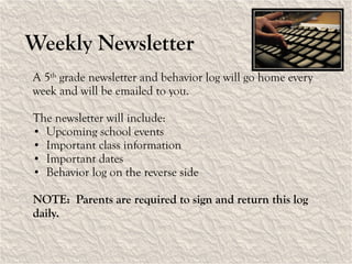 Weekly Newsletter A 5 th  grade newsletter and behavior log will go home every week and will be emailed to you. The newsletter will include: Upcoming school events Important class information Important dates Behavior log on the reverse side NOTE:  Parents are required to sign and return this log daily.  