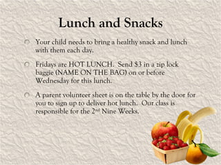 Lunch and Snacks Your child needs to bring a healthy snack and lunch with them each day.  Fridays are HOT LUNCH.  Send $3 in a zip lock baggie (NAME ON THE BAG) on or before Wednesday for this lunch. A parent volunteer sheet is on the table by the door for you to sign up to deliver hot lunch.  Our class is responsible for the 2 nd  Nine Weeks. 