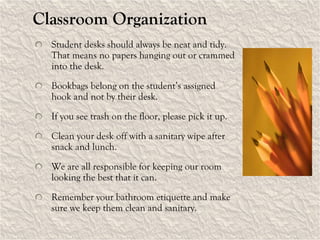 Classroom Organization Student desks should always be neat and tidy.  That means no papers hanging out or crammed into the desk. Bookbags belong on the student’s assigned hook and not by their desk. If you see trash on the floor, please pick it up. Clean your desk off with a sanitary wipe after snack and lunch. We are all responsible for keeping our room looking the best that it can. Remember your bathroom etiquette and make sure we keep them clean and sanitary. 