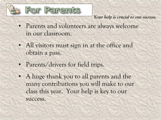 Your help is crucial to our success. Parents and volunteers are always welcome in our classroom. All visitors must sign in at the office and obtain a pass. Parents/drivers for field trips. A huge thank you to all parents and the many contributions you will make to our class this year.  Your help is key to our success. 