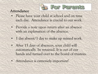 Attendance Please have your child at school and on time each day.  Attendance is crucial to our work. Provide a note upon return after an absence with an explanation of the absence. 1 day absent/1 day to make up missed work. After 15 days of absences, your child will automatically  be retained. It is out of our hands and turned over to the board of trustees. Attendance is extremely important! 