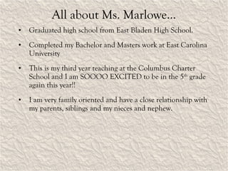 All about Ms. Marlowe… Graduated high school from East Bladen High School. Completed my Bachelor and Masters work at East Carolina University This is my third year teaching at the Columbus Charter School and I am SOOOO EXCITED to be in the 5 th  grade again this year!! I am very family oriented and have a close relationship with my parents, siblings and my nieces and nephew. 