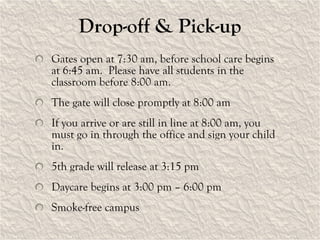 Drop-off & Pick-up Gates open at 7:30 am, before school care begins at 6:45 am.  Please have all students in the classroom before 8:00 am.  The gate will close promptly at 8:00 am If you arrive or are still in line at 8:00 am, you must go in through the office and sign your child in. 5th grade will release at 3:15 pm Daycare begins at 3:00 pm – 6:00 pm Smoke-free campus 