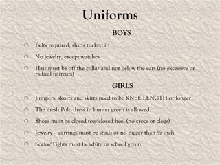Uniforms BOYS Belts required, shirts tucked in No jewelry, except watches Hair must be off the collar and not below the ears (no excessive or radical haircuts) GIRLS Jumpers, skorts and skirts need to be KNEE LENGTH or longer The mesh Polo dress in hunter green is allowed. Shoes must be closed toe/closed heel (no crocs or clogs) Jewelry – earrings must be studs or no bigger than ½ inch Socks/Tights must be white or school green 