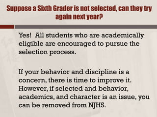 Suppose a Sixth Grader is not selected, can they try
again next year?
Yes! All students who are academically
eligible are encouraged to pursue the
selection process.
If your behavior and discipline is a
concern, there is time to improve it.
However, if selected and behavior,
academics, and character is an issue, you
can be removed from NJHS.
 