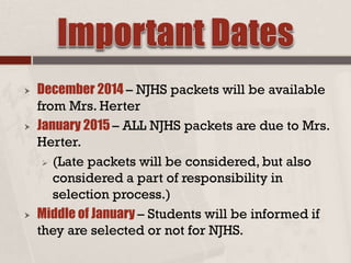  December 2014 – NJHS packets will be available
from Mrs. Herter
 January 2015 – ALL NJHS packets are due to Mrs.
Herter.
 (Late packets will be considered, but also
considered a part of responsibility in
selection process.)
 Middle of January – Students will be informed if
they are selected or not for NJHS.
 