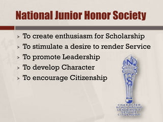 National Junior Honor Society
 To create enthusiasm for Scholarship
 To stimulate a desire to render Service
 To promote Leadership
 To develop Character
 To encourage Citizenship
 