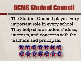 DCMS Student Council
 The Student Council plays a very
important role in every school.
They help share students’ ideas,
interests, and concerns with the
teachers and principals.
 
