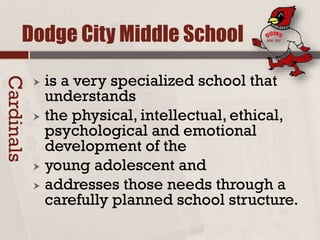 Dodge City Middle School
 is a very specialized school that
understands
 the physical, intellectual, ethical,
psychological and emotional
development of the
 young adolescent and
 addresses those needs through a
carefully planned school structure.
Cardinals
 